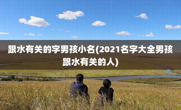 跟水有关的字男孩小名(2021名字大全男孩跟水有关的人)