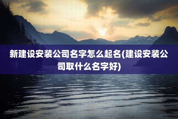 新建设安装公司名字怎么起名(建设安装公司取什么名字好)