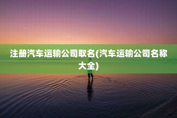 注册汽车运输公司取名(汽车运输公司名称大全)