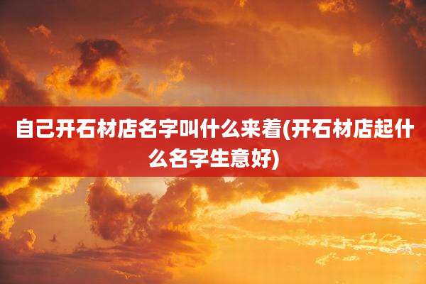 自己开石材店名字叫什么来着(开石材店起什么名字生意好)