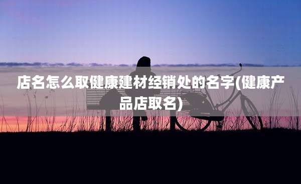 店名怎么取健康建材经销处的名字(健康产品店取名)