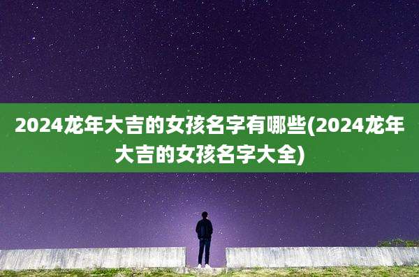 2024龙年大吉的女孩名字有哪些(2024龙年大吉的女孩名字大全)