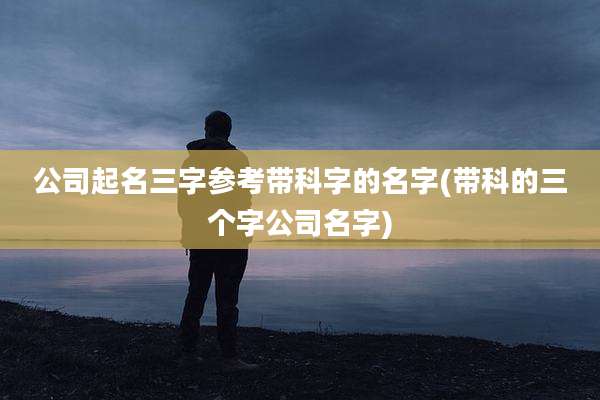 公司起名三字参考带科字的名字(带科的三个字公司名字)