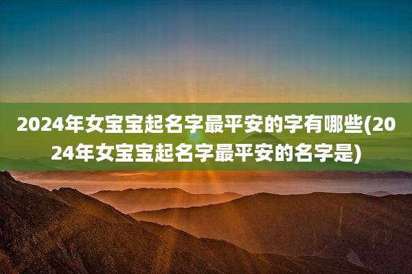 2024年女宝宝起名字最平安的字有哪些(2024年女宝宝起名字最平安的名字是)