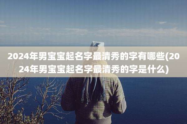 2024年男宝宝起名字最清秀的字有哪些(2024年男宝宝起名字最清秀的字是什么)
