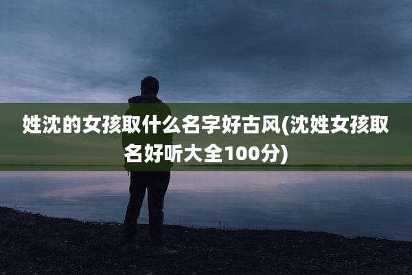 姓沈的女孩取什么名字好古风(沈姓女孩取名好听大全100分)
