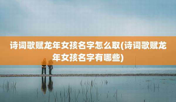 诗词歌赋龙年女孩名字怎么取(诗词歌赋龙年女孩名字有哪些)