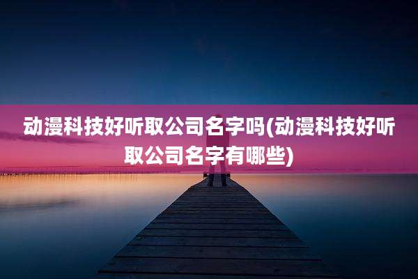 动漫科技好听取公司名字吗(动漫科技好听取公司名字有哪些)
