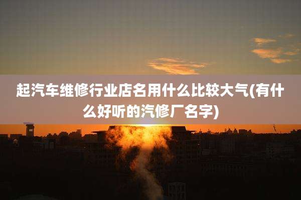 起汽车维修行业店名用什么比较大气(有什么好听的汽修厂名字)