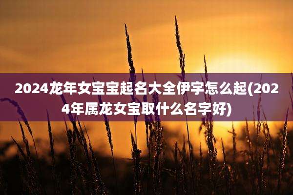 2024龙年女宝宝起名大全伊字怎么起(2024年属龙女宝取什么名字好)
