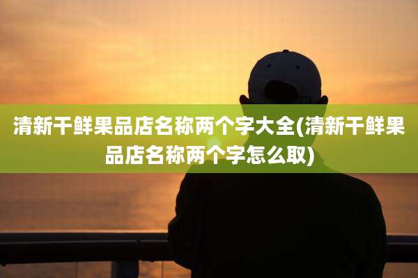 清新干鲜果品店名称两个字大全(清新干鲜果品店名称两个字怎么取)