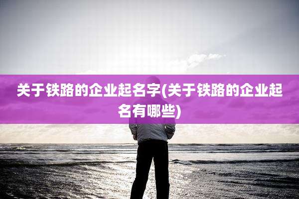 关于铁路的企业起名字(关于铁路的企业起名有哪些)
