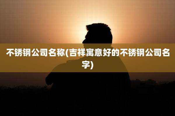 不锈钢公司名称(吉祥寓意好的不锈钢公司名字)
