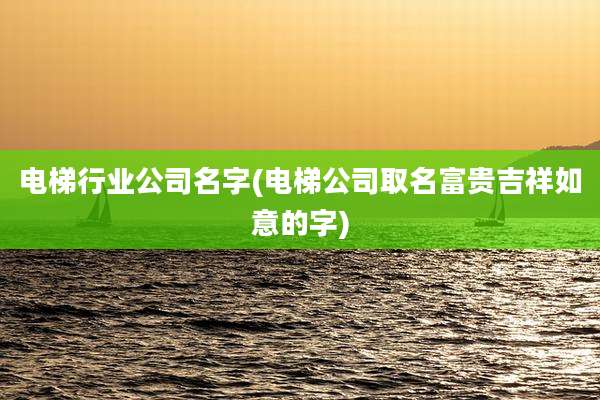 电梯行业公司名字(电梯公司取名富贵吉祥如意的字)