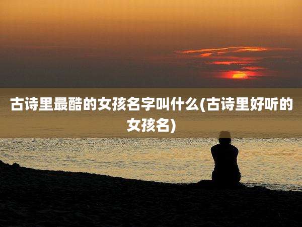 古诗里最酷的女孩名字叫什么(古诗里好听的女孩名)