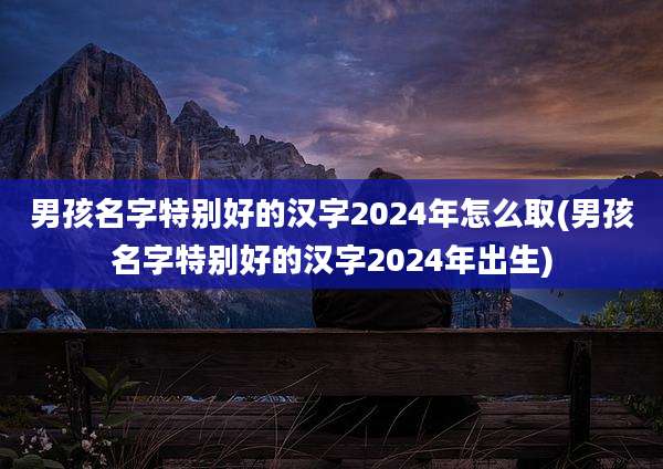 男孩名字特别好的汉字2024年怎么取(男孩名字特别好的汉字2024年出生)