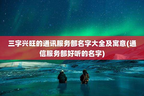 三字兴旺的通讯服务部名字大全及寓意(通信服务部好听的名字)