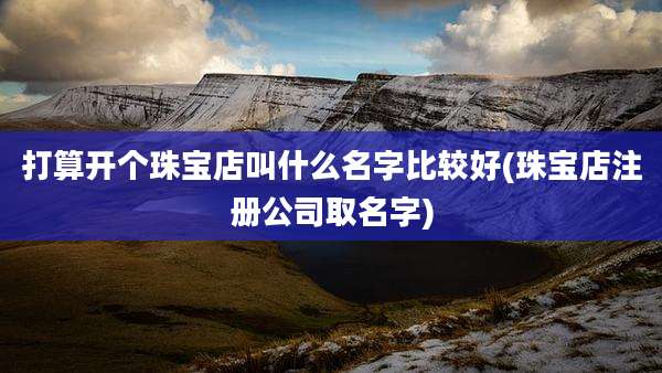 打算开个珠宝店叫什么名字比较好(珠宝店注册公司取名字)