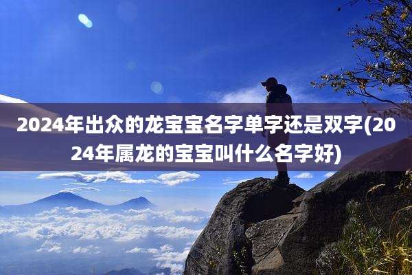 2024年出众的龙宝宝名字单字还是双字(2024年属龙的宝宝叫什么名字好)