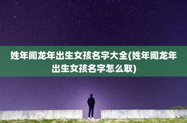 姓年闻龙年出生女孩名字大全(姓年闻龙年出生女孩名字怎么取)