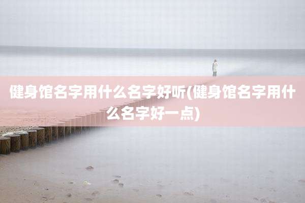 健身馆名字用什么名字好听(健身馆名字用什么名字好一点)