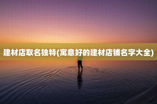建材店取名独特(寓意好的建材店铺名字大全)