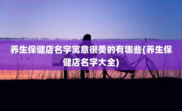养生保健店名字寓意很美的有哪些(养生保健店名字大全)