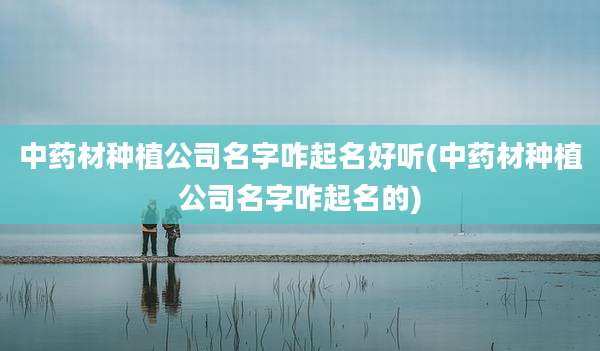 中药材种植公司名字咋起名好听(中药材种植公司名字咋起名的)