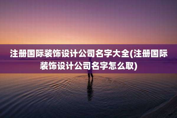 注册国际装饰设计公司名字大全(注册国际装饰设计公司名字怎么取)