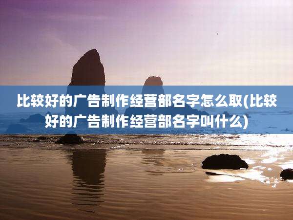 比较好的广告制作经营部名字怎么取(比较好的广告制作经营部名字叫什么)
