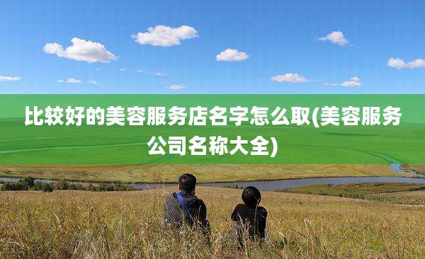 比较好的美容服务店名字怎么取(美容服务公司名称大全)
