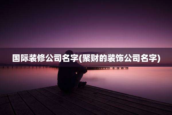 国际装修公司名字(聚财的装饰公司名字)