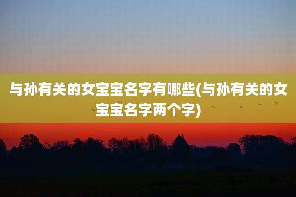 与孙有关的女宝宝名字有哪些(与孙有关的女宝宝名字两个字)