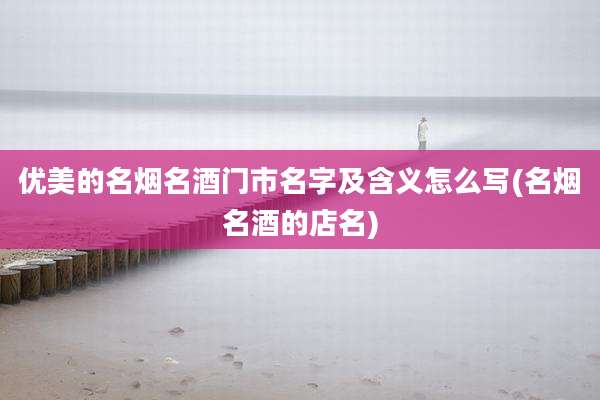 优美的名烟名酒门市名字及含义怎么写(名烟名酒的店名)