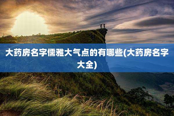 大药房名字儒雅大气点的有哪些(大药房名字大全)