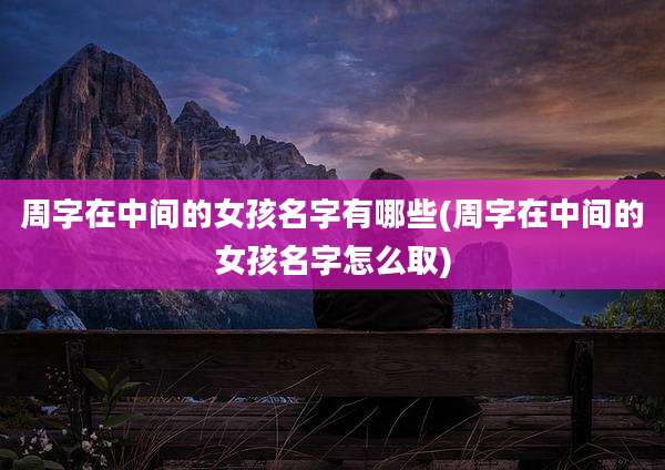 周字在中间的女孩名字有哪些(周字在中间的女孩名字怎么取)