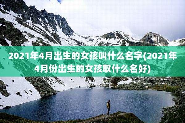 2021年4月出生的女孩叫什么名字(2021年4月份出生的女孩取什么名好)