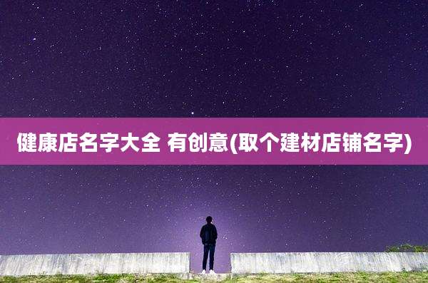 健康店名字大全 有创意(取个建材店铺名字)