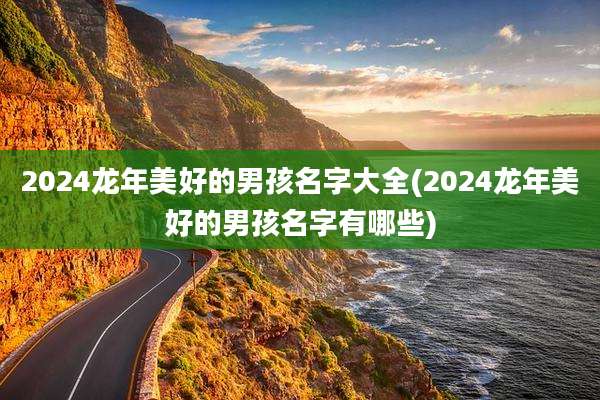 2024龙年美好的男孩名字大全(2024龙年美好的男孩名字有哪些)