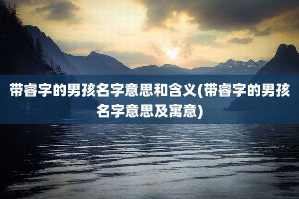 带睿字的男孩名字意思和含义(带睿字的男孩名字意思及寓意)