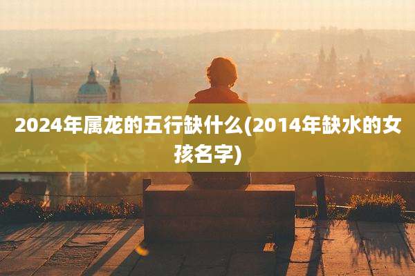 2024年属龙的五行缺什么(2014年缺水的女孩名字)