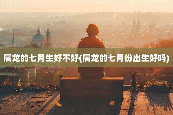 属龙的七月生好不好(属龙的七月份出生好吗)