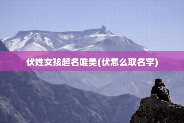 伏姓女孩起名唯美(伏怎么取名字)