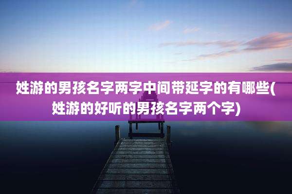 姓游的男孩名字两字中间带延字的有哪些(姓游的好听的男孩名字两个字)