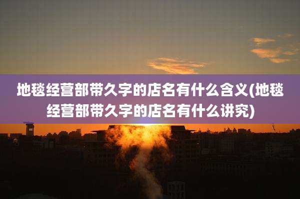 地毯经营部带久字的店名有什么含义(地毯经营部带久字的店名有什么讲究)