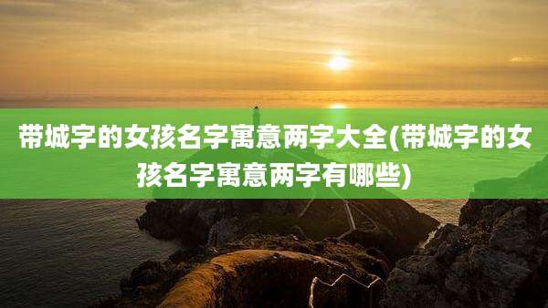 带城字的女孩名字寓意两字大全(带城字的女孩名字寓意两字有哪些)