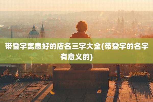带登字寓意好的店名三字大全(带登字的名字有意义的)