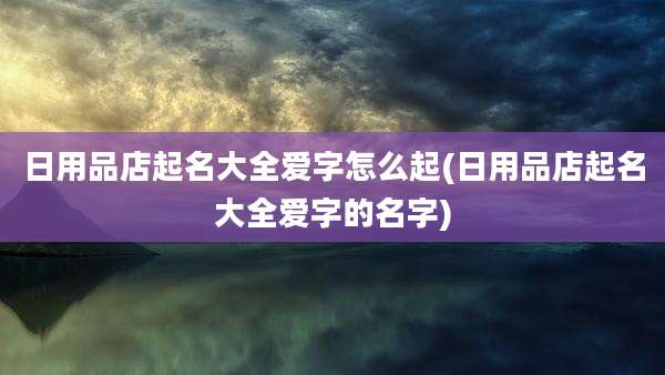 日用品店起名大全爱字怎么起(日用品店起名大全爱字的名字)