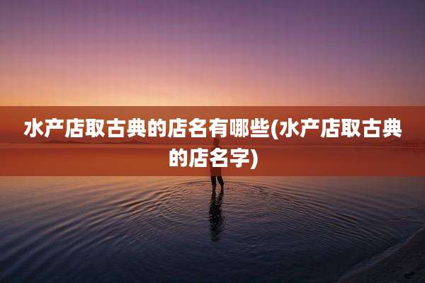 水产店取古典的店名有哪些(水产店取古典的店名字)