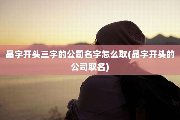 晶字开头三字的公司名字怎么取(晶字开头的公司取名)